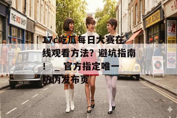 17c吃瓜每日大赛在线观看方法？避坑指南！ _ 官方指定唯一防伪发布页