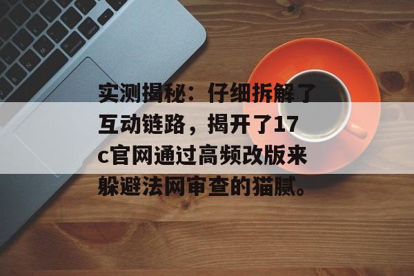 实测揭秘:仔细拆解了互动链路,揭开了17c官网通过高频改版来躲避法网审查的猫腻。