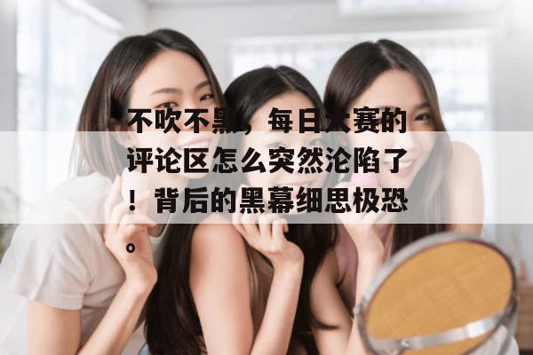不吹不黑，每日大赛的评论区怎么突然沦陷了！背后的黑幕细思极恐。