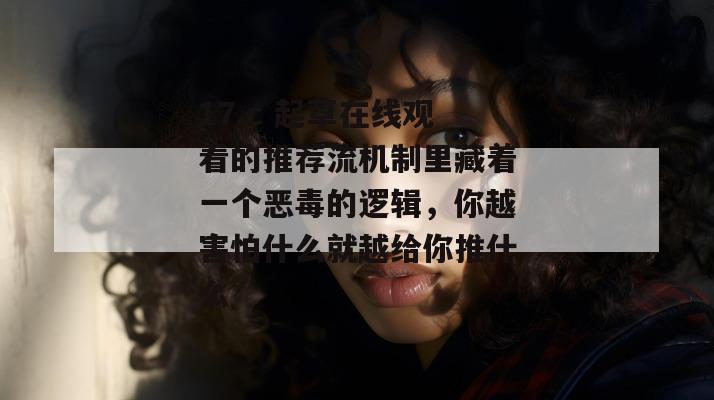 17.c 起草在线观看的推荐流机制里藏着一个恶毒的逻辑，你越害怕什么就越给你推什么