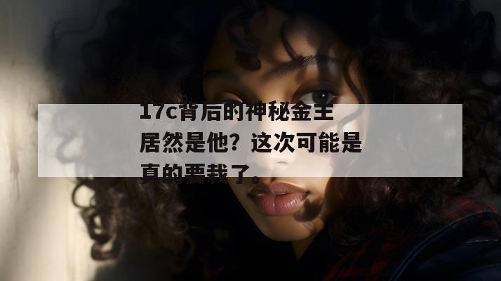 17c背后的神秘金主居然是他?这次可能是真的要栽了。