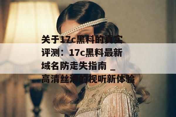 关于17c黑料的真实评测：17c黑料最新域名防走失指南 _ 高清丝滑的视听新体验
