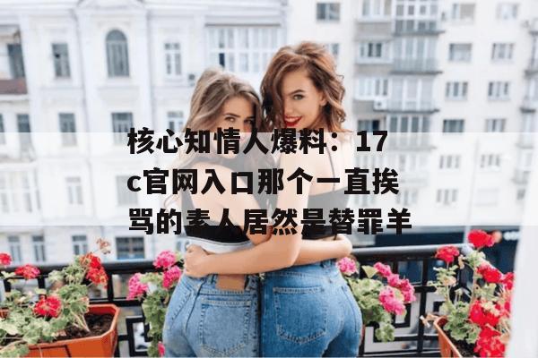 核心知情人爆料：17c官网入口那个一直挨骂的素人居然是替罪羊