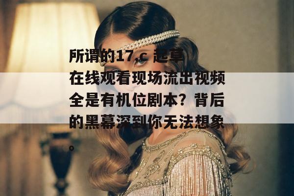 所谓的17.c 起草在线观看现场流出视频全是有机位剧本？背后的黑幕深到你无法想象。