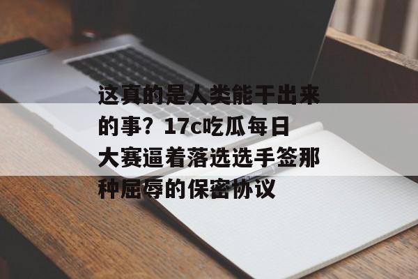 这真的是人类能干出来的事？17c吃瓜每日大赛逼着落选选手签那种屈辱的保密协议