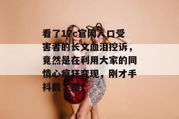 看了17c官网入口受害者的长文血泪控诉，竟然是在利用大家的同情心疯狂变现，刚才手抖截了图！