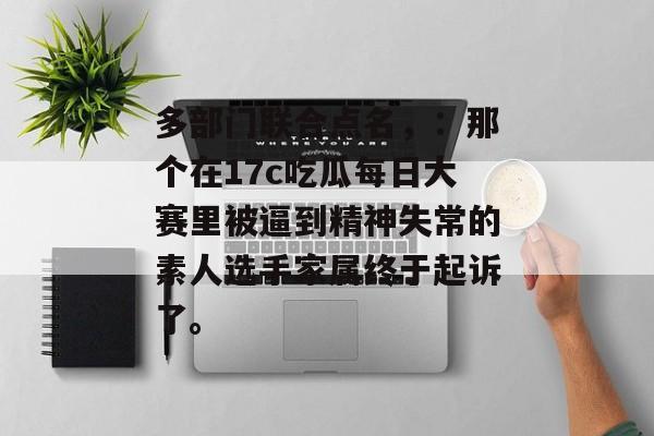 多部门联合点名，：那个在17c吃瓜每日大赛里被逼到精神失常的素人选手家属终于起诉了。