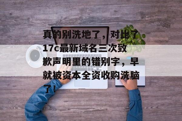 真的别洗地了，对比了17c最新域名三次致歉声明里的错别字，早就被资本全资收购洗脑了！