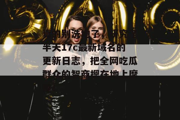 真的别洗地了，研究了半天17c最新域名的更新日志，把全网吃瓜群众的智商摁在地上摩擦！