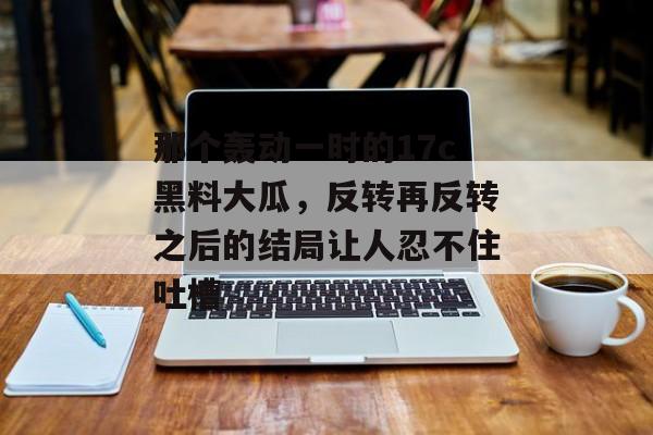 那个轰动一时的17c黑料大瓜，反转再反转之后的结局让人忍不住吐槽