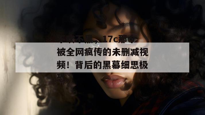 不吹不黑，17c那个被全网疯传的未删减视频！背后的黑幕细思极恐。