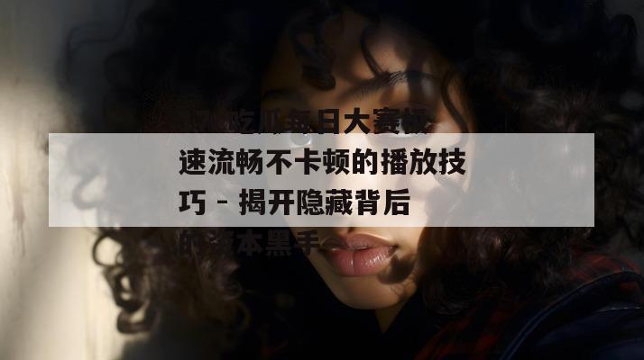 17c吃瓜每日大赛极速流畅不卡顿的播放技巧 - 揭开隐藏背后的资本黑手