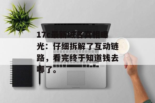 17c最新域名真相曝光：仔细拆解了互动链路，看完终于知道钱去哪了。