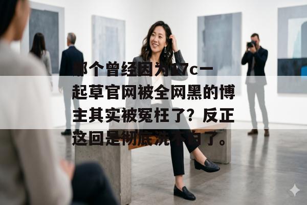那个曾经因为17c一起草官网被全网黑的博主其实被冤枉了？反正这回是彻底洗不白了。