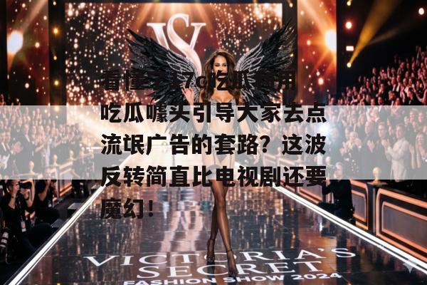 看懂了17c吃瓜利用吃瓜噱头引导大家去点流氓广告的套路？这波反转简直比电视剧还要魔幻！