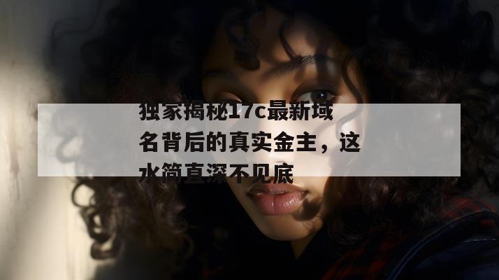 独家揭秘17c最新域名背后的真实金主，这水简直深不见底