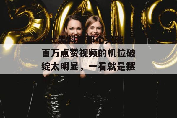 17c黑料里那个突破百万点赞视频的机位破绽太明显，一看就是摆拍