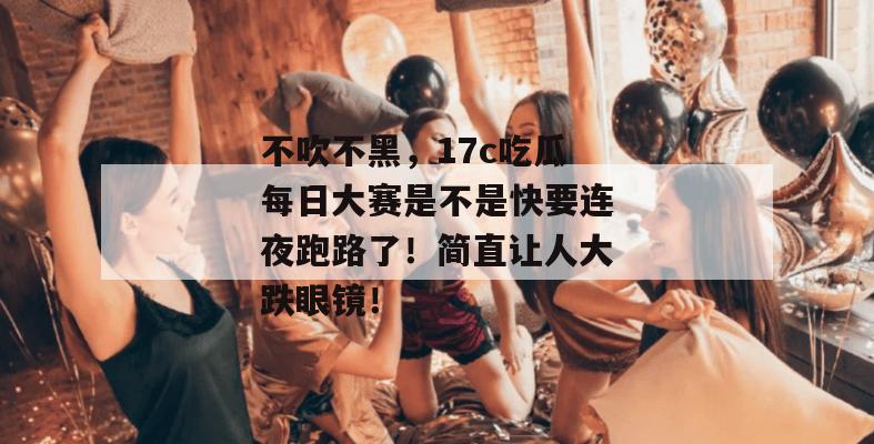 不吹不黑，17c吃瓜每日大赛是不是快要连夜跑路了！简直让人大跌眼镜！