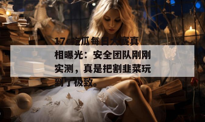 17c吃瓜每日大赛真相曝光：安全团队刚刚实测，真是把割韭菜玩到了极致。
